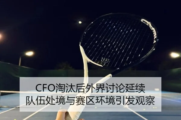 CFO淘汰后外界讨论延续 队伍处境与赛区环境引发观察