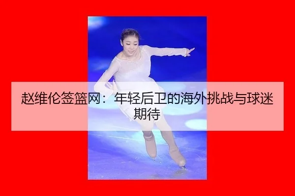 赵维伦签篮网：年轻后卫的海外挑战与球迷期待